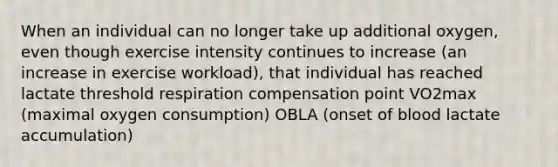 When an individual can no longer take up additional oxygen, even though exercise intensity continues to increase (an increase in exercise workload), that individual has reached lactate threshold respiration compensation point VO2max (maximal oxygen consumption) OBLA (onset of blood lactate accumulation)