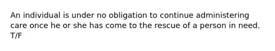An individual is under no obligation to continue administering care once he or she has come to the rescue of a person in need. T/F