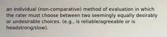 an individual (non-comparative) method of evaluation in which the rater must choose between two seemingly equally desirably or undesirable choices. (e.g., is reliable/agreeable or is headstrong/slow).