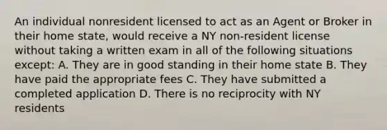 An individual nonresident licensed to act as an Agent or Broker in their home state, would receive a NY non-resident license without taking a written exam in all of the following situations except: A. They are in good standing in their home state B. They have paid the appropriate fees C. They have submitted a completed application D. There is no reciprocity with NY residents