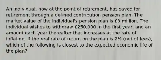 An individual, now at the point of retirement, has saved for retirement through a defined contribution pension plan. The market value of the individual's pension plan is £3 million. The individual wishes to withdraw £250,000 in the first year, and an amount each year thereafter that increases at the rate of inflation. If the real rate of return on the plan is 2% (net of fees), which of the following is closest to the expected economic life of the plan?