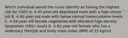 Which individual would the nurse identify as having the highest risk for CAD? A. A 45-year-old depressed male with a high-stress job B. A 60-year-old male with below normal homocysteine levels C. A 54-year-old female vegetarian with elevated high-density lipoprotein (HDL) levels D. A 62-year-old female who has a sedentary lifestyle and body mass index (BMI) of 23 kg/m2