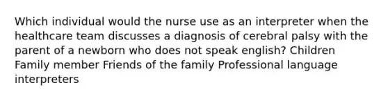 Which individual would the nurse use as an interpreter when the healthcare team discusses a diagnosis of cerebral palsy with the parent of a newborn who does not speak english? Children Family member Friends of the family Professional language interpreters