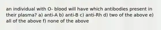 an individual with O- blood will have which antibodies present in their plasma? a) anti-A b) anti-B c) anti-Rh d) two of the above e) all of the above f) none of the above