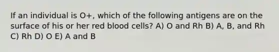 If an individual is O+, which of the following antigens are on the surface of his or her red blood cells? A) O and Rh B) A, B, and Rh C) Rh D) O E) A and B