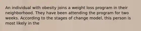 An individual with obesity joins a weight loss program in their neighborhood. They have been attending the program for two weeks. According to the stages of change model, this person is most likely in the