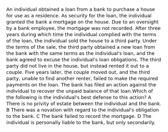 An individual obtained a loan from a bank to purchase a house for use as a residence. As security for the loan, the individual granted the bank a mortgage on the house. Due to an oversight by a bank employee, the mortgage was not recorded. After three years during which time the individual complied with the terms of the loan, the individual sold the house to a third party. Under the terms of the sale, the third party obtained a new loan from the bank with the same terms as the individual's loan, and the bank agreed to excuse the individual's loan obligations. The third party did not live in the house, but instead rented it out to a couple. Five years later, the couple moved out, and the third party, unable to find another renter, failed to make the required payments on the loan. The bank has filed an action against the individual to recover the unpaid balance of that loan.Which of the following is the individual's best defense to this action? A There is no privity of estate between the individual and the bank. B There was a novation with regard to the individual's obligation to the bank. C The bank failed to record the mortgage. D The individual is personally liable to the bank, but only secondarily.