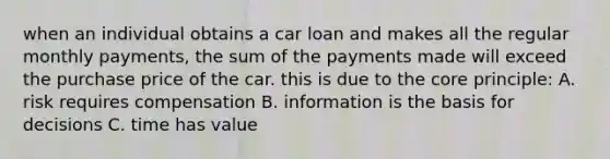 when an individual obtains a car loan and makes all the regular monthly payments, the sum of the payments made will exceed the purchase price of the car. this is due to <a href='https://www.questionai.com/knowledge/kD8KqkX2aO-the-core' class='anchor-knowledge'>the core</a> principle: A. risk requires compensation B. information is the basis for decisions C. time has value