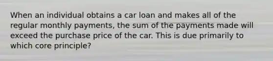 When an individual obtains a car loan and makes all of the regular monthly payments, the sum of the payments made will exceed the purchase price of the car. This is due primarily to which core principle?