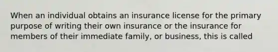 When an individual obtains an insurance license for the primary purpose of writing their own insurance or the insurance for members of their immediate family, or business, this is called