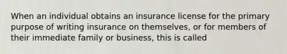 When an individual obtains an insurance license for the primary purpose of writing insurance on themselves, or for members of their immediate family or business, this is called