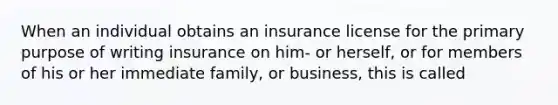 When an individual obtains an insurance license for the primary purpose of writing insurance on him- or herself, or for members of his or her immediate family, or business, this is called