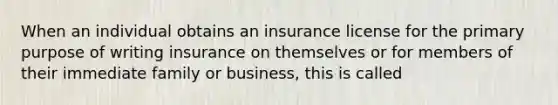 When an individual obtains an insurance license for the primary purpose of writing insurance on themselves or for members of their immediate family or business, this is called