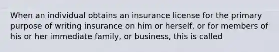 When an individual obtains an insurance license for the primary purpose of writing insurance on him or herself, or for members of his or her immediate family, or business, this is called