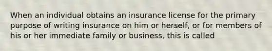 When an individual obtains an insurance license for the primary purpose of writing insurance on him or herself, or for members of his or her immediate family or business, this is called