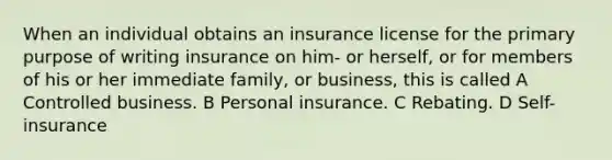 When an individual obtains an insurance license for the primary purpose of writing insurance on him- or herself, or for members of his or her immediate family, or business, this is called A Controlled business. B Personal insurance. C Rebating. D Self-insurance