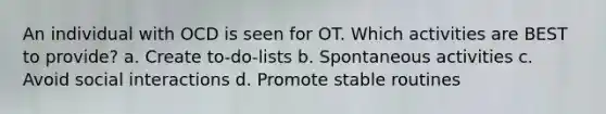 An individual with OCD is seen for OT. Which activities are BEST to provide? a. Create to-do-lists b. Spontaneous activities c. Avoid social interactions d. Promote stable routines