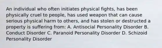 An individual who often initiates physical fights, has been physically cruel to people, has used weapon that can cause serious physical harm to others, and has stolen or destructed a property is suffering from: A. Antisocial Personality Disorder B. Conduct Disorder C. Paranoid Personality Disorder D. Schizoid Personality Disorder