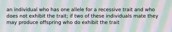 an individual who has one allele for a recessive trait and who does not exhibit the trait; if two of these individuals mate they may produce offspring who do exhibit the trait