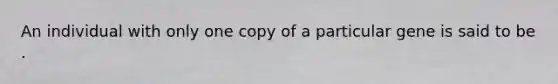 An individual with only one copy of a particular gene is said to be .