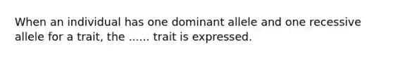 When an individual has one dominant allele and one recessive allele for a trait, the ...... trait is expressed.