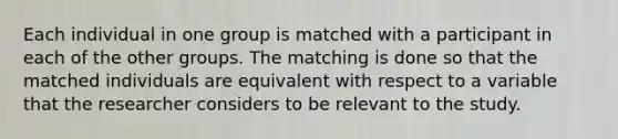 Each individual in one group is matched with a participant in each of the other groups. The matching is done so that the matched individuals are equivalent with respect to a variable that the researcher considers to be relevant to the study.