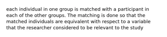 each individual in one group is matched with a participant in each of the other groups. The matching is done so that the matched individuals are equivalent with respect to a variable that the researcher considered to be relevant to the study