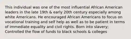 This individual was one of the most influential African American leaders in the late 19th & early 20th century especially among white Americans. He encouraged <a href='https://www.questionai.com/knowledge/kktT1tbvGH-african-americans' class='anchor-knowledge'>african americans</a> to focus on vocational training and self help as well as to be patient in terms of immediate equality and civil rights. Born into slavery; Controlled the flow of funds to black schools & colleges