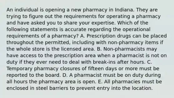 An individual is opening a new pharmacy in Indiana. They are trying to figure out the requirements for operating a pharmacy and have asked you to share your expertise. Which of the following statements is accurate regarding the operational requirements of a pharmacy? A. Prescription drugs can be placed throughout the permitted, including with non-pharmacy items if the whole store is the licensed area. B. Non-pharmacists may have access to the prescription area when a pharmacist is not on duty if they ever need to deal with break-ins after hours. C. Temporary pharmacy closures of fifteen days or more must be reported to the board. D. A pharmacist must be on duty during all hours the pharmacy area is open. E. All pharmacies must be enclosed in steel barriers to prevent entry into the location.