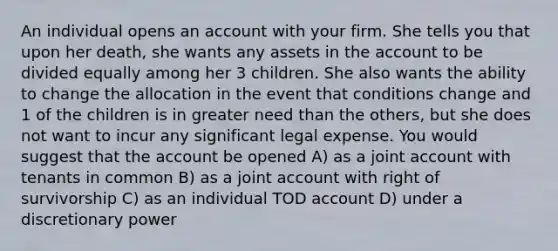 An individual opens an account with your firm. She tells you that upon her death, she wants any assets in the account to be divided equally among her 3 children. She also wants the ability to change the allocation in the event that conditions change and 1 of the children is in greater need than the others, but she does not want to incur any significant legal expense. You would suggest that the account be opened A) as a joint account with tenants in common B) as a joint account with right of survivorship C) as an individual TOD account D) under a discretionary power