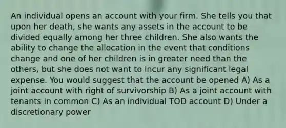 An individual opens an account with your firm. She tells you that upon her death, she wants any assets in the account to be divided equally among her three children. She also wants the ability to change the allocation in the event that conditions change and one of her children is in greater need than the others, but she does not want to incur any significant legal expense. You would suggest that the account be opened A) As a joint account with right of survivorship B) As a joint account with tenants in common C) As an individual TOD account D) Under a discretionary power