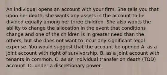 An individual opens an account with your firm. She tells you that upon her death, she wants any assets in the account to be divided equally among her three children. She also wants the ability to change the allocation in the event that conditions change and one of the children is in greater need than the others, but she does not want to incur any significant legal expense. You would suggest that the account be opened A. as a joint account with right of survivorship. B. as a joint account with tenants in common. C. as an individual transfer on death (TOD) account. D. under a discretionary power.