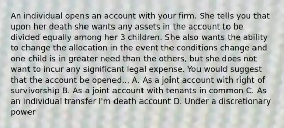 An individual opens an account with your firm. She tells you that upon her death she wants any assets in the account to be divided equally among her 3 children. She also wants the ability to change the allocation in the event the conditions change and one child is in greater need than the others, but she does not want to incur any significant legal expense. You would suggest that the account be opened... A. As a joint account with right of survivorship B. As a joint account with tenants in common C. As an individual transfer I'm death account D. Under a discretionary power