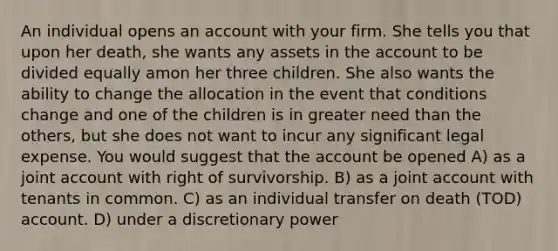 An individual opens an account with your firm. She tells you that upon her death, she wants any assets in the account to be divided equally amon her three children. She also wants the ability to change the allocation in the event that conditions change and one of the children is in greater need than the others, but she does not want to incur any significant legal expense. You would suggest that the account be opened A) as a joint account with right of survivorship. B) as a joint account with tenants in common. C) as an individual transfer on death (TOD) account. D) under a discretionary power