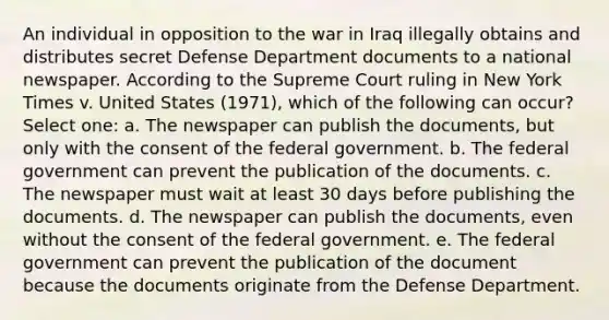 An individual in opposition to the war in Iraq illegally obtains and distributes secret Defense Department documents to a national newspaper. According to the Supreme Court ruling in New York Times v. United States (1971), which of the following can occur? Select one: a. The newspaper can publish the documents, but only with the consent of the federal government. b. The federal government can prevent the publication of the documents. c. The newspaper must wait at least 30 days before publishing the documents. d. The newspaper can publish the documents, even without the consent of the federal government. e. The federal government can prevent the publication of the document because the documents originate from the Defense Department.