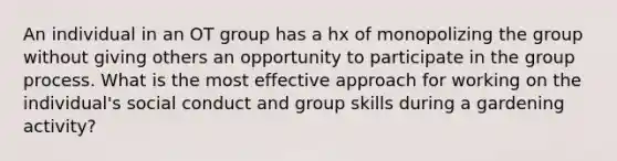 An individual in an OT group has a hx of monopolizing the group without giving others an opportunity to participate in the group process. What is the most effective approach for working on the individual's social conduct and group skills during a gardening activity?