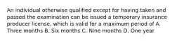 An individual otherwise qualified except for having taken and passed the examination can be issued a temporary insurance producer license, which is valid for a maximum period of A. Three months B. Six months C. Nine months D. One year