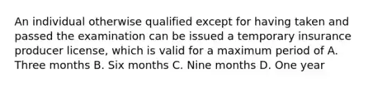 An individual otherwise qualified except for having taken and passed the examination can be issued a temporary insurance producer license, which is valid for a maximum period of A. Three months B. Six months C. Nine months D. One year