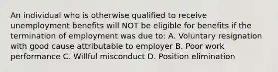 An individual who is otherwise qualified to receive unemployment benefits will NOT be eligible for benefits if the termination of employment was due to: A. Voluntary resignation with good cause attributable to employer B. Poor work performance C. Willful misconduct D. Position elimination