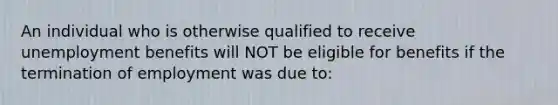 An individual who is otherwise qualified to receive unemployment benefits will NOT be eligible for benefits if the termination of employment was due to: