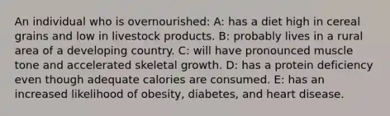 An individual who is overnourished: A: has a diet high in cereal grains and low in livestock products. B: probably lives in a rural area of a developing country. C: will have pronounced muscle tone and accelerated skeletal growth. D: has a protein deficiency even though adequate calories are consumed. E: has an increased likelihood of obesity, diabetes, and heart disease.