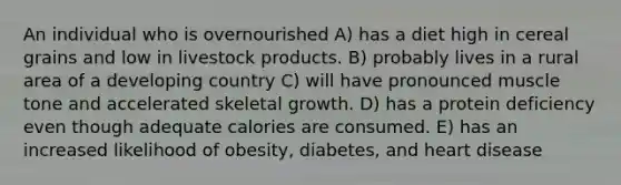 An individual who is overnourished A) has a diet high in cereal grains and low in livestock products. B) probably lives in a rural area of a developing country C) will have pronounced muscle tone and accelerated skeletal growth. D) has a protein deficiency even though adequate calories are consumed. E) has an increased likelihood of obesity, diabetes, and heart disease