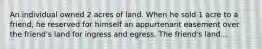 An individual owned 2 acres of land. When he sold 1 acre to a friend, he reserved for himself an appurtenant easement over the friend's land for ingress and egress. The friend's land...