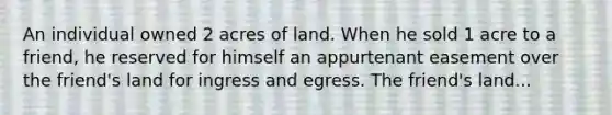 An individual owned 2 acres of land. When he sold 1 acre to a friend, he reserved for himself an appurtenant easement over the friend's land for ingress and egress. The friend's land...