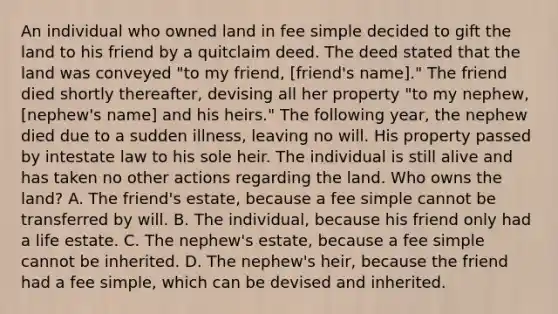 An individual who owned land in fee simple decided to gift the land to his friend by a quitclaim deed. The deed stated that the land was conveyed "to my friend, [friend's name]." The friend died shortly thereafter, devising all her property "to my nephew, [nephew's name] and his heirs." The following year, the nephew died due to a sudden illness, leaving no will. His property passed by intestate law to his sole heir. The individual is still alive and has taken no other actions regarding the land. Who owns the land? A. The friend's estate, because a fee simple cannot be transferred by will. B. The individual, because his friend only had a life estate. C. The nephew's estate, because a fee simple cannot be inherited. D. The nephew's heir, because the friend had a fee simple, which can be devised and inherited.