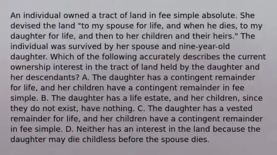 An individual owned a tract of land in fee simple absolute. She devised the land "to my spouse for life, and when he dies, to my daughter for life, and then to her children and their heirs." The individual was survived by her spouse and nine-year-old daughter. Which of the following accurately describes the current ownership interest in the tract of land held by the daughter and her descendants? A. The daughter has a contingent remainder for life, and her children have a contingent remainder in fee simple. B. The daughter has a life estate, and her children, since they do not exist, have nothing. C. The daughter has a vested remainder for life, and her children have a contingent remainder in fee simple. D. Neither has an interest in the land because the daughter may die childless before the spouse dies.