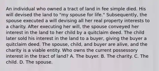 An individual who owned a tract of land in fee simple died. His will devised the land to "my spouse for life." Subsequently, the spouse executed a will devising all her real property interests to a charity. After executing her will, the spouse conveyed her interest in the land to her child by a quitclaim deed. The child later sold his interest in the land to a buyer, giving the buyer a quitclaim deed. The spouse, child, and buyer are alive, and the charity is a viable entity. Who owns the current possessory interest in the tract of land? A. The buyer. B. The charity. C. The child. D. The spouse.