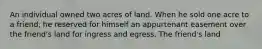 An individual owned two acres of land. When he sold one acre to a friend, he reserved for himself an appurtenant easement over the friend's land for ingress and egress. The friend's land