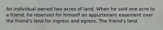 An individual owned two acres of land. When he sold one acre to a friend, he reserved for himself an appurtenant easement over the friend's land for ingress and egress. The friend's land