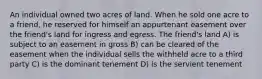 An individual owned two acres of land. When he sold one acre to a friend, he reserved for himself an appurtenant easement over the friend's land for ingress and egress. The friend's land A) is subject to an easement in gross B) can be cleared of the easement when the individual sells the withheld acre to a third party C) is the dominant tenement D) is the servient tenement